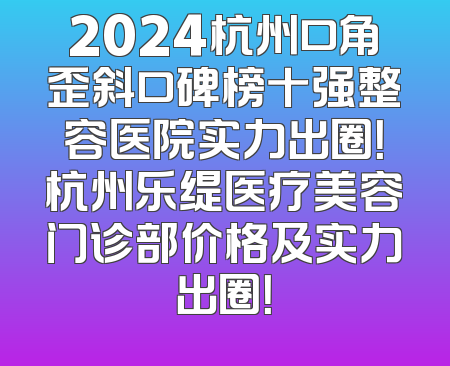 2024杭州口角歪斜口碑榜十强整容医院实力出圈！杭州乐缇医疗美容门诊部价格及实力出圈！