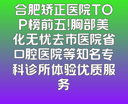 合肥矫正医院TOP榜前五！胸部美化无忧去市医院省口腔医院等知名专科诊所体验优质服务