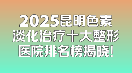 2025昆明色素淡化治疗十大整形医院排名榜揭晓！