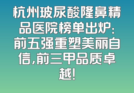 杭州玻尿酸隆鼻精品医院榜单出炉：前五强重塑美丽自信，前三甲品质卓越！
