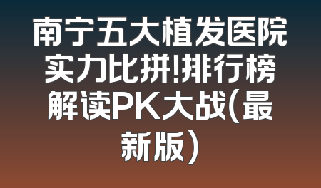 南宁五大植发医院实力比拼！排行榜解读PK大战（最新版）