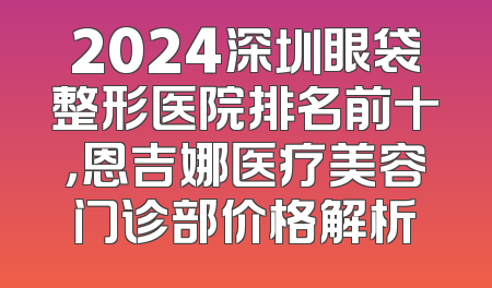 2024深圳眼袋整形医院排名前十，恩吉娜医疗美容门诊部价格解析
