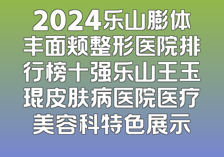 2024乐山膨体丰面颊整形医院排行榜十强乐山王玉琨皮肤病医院医疗美容科特色展示