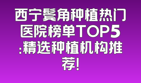 西宁鬓角种植热门医院榜单TOP5：精选种植机构推荐！