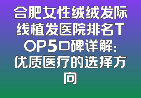 合肥女性绒绒发际线植发医院排名TOP5口碑详解：优质医疗的选择方向