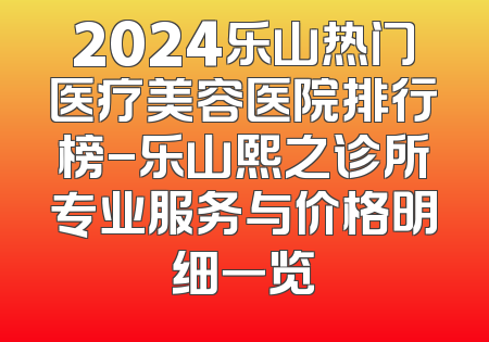 2024乐山热门医疗美容医院排行榜-乐山熙之诊所专业服务与价格明细一览