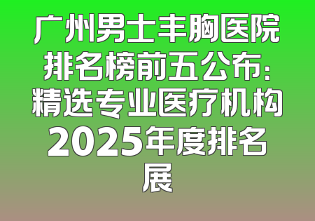 广州男士丰胸医院排名榜前五公布：精选专业医疗机构2025年度排名展