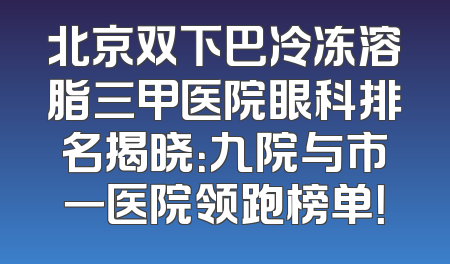 北京双下巴冷冻溶脂三甲医院眼科排名揭晓：九院与市一医院领跑榜单！