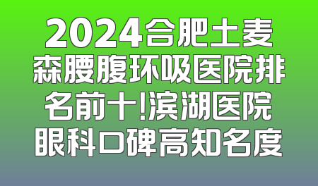 2024合肥土麦森腰腹环吸医院排名前十！滨湖医院眼科口碑高知名度