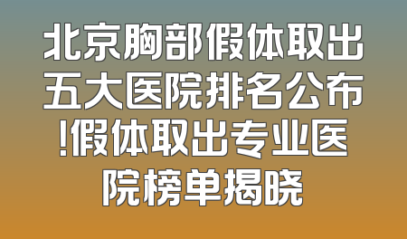 北京胸部假体取出五大医院排名公布！假体取出专业医院榜单揭晓