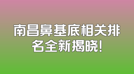 南昌鼻基底相关排名全新揭晓！