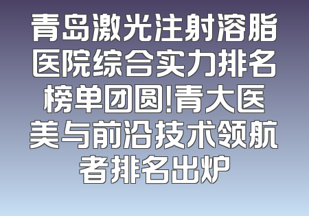 青岛激光注射溶脂医院综合实力排名榜单团圆！青大医美与前沿技术领航者排名出炉