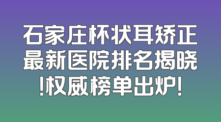 石家庄杯状耳矫正最新医院排名揭晓！权威榜单出炉！