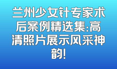 兰州少女针专家术后案例精选集：高清照片展示风采神韵！