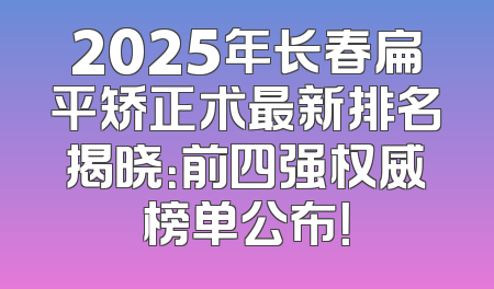 2025年长春扁平矫正术最新排名揭晓：前四强权威榜单公布！