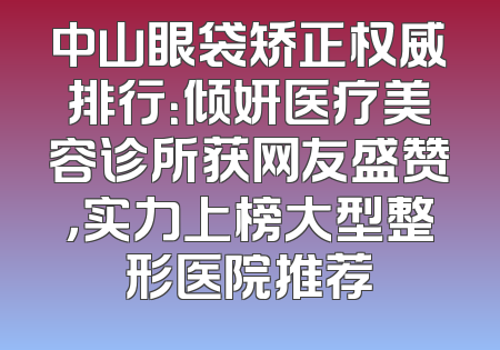 中山眼袋矫正权威排行：倾妍医疗美容诊所获网友盛赞，实力上榜大型整形医院推荐