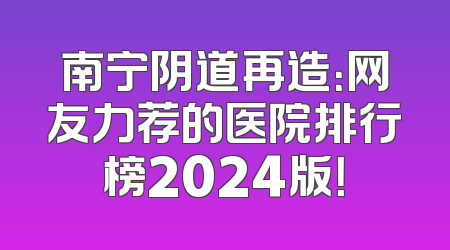 南宁阴道再造：网友力荐的医院排行榜2024版！
