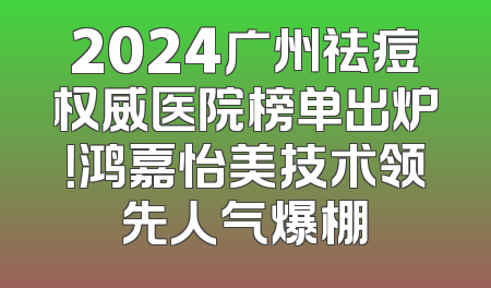 2024广州祛痘权威医院榜单出炉！鸿嘉怡美技术领先人气爆棚