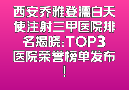 西安乔雅登濡白天使注射三甲医院排名揭晓：TOP3医院荣誉榜单发布！