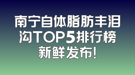 南宁自体脂肪丰泪沟TOP5排行榜新鲜发布！