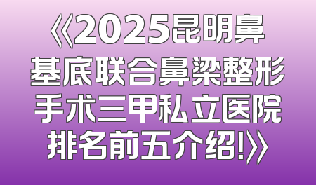 《2025昆明鼻基底联合鼻梁整形手术三甲私立医院排名前五介绍！》