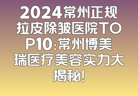 2024常州正规拉皮除皱医院TOP10：常州博美瑞医疗美容实力大揭秘！