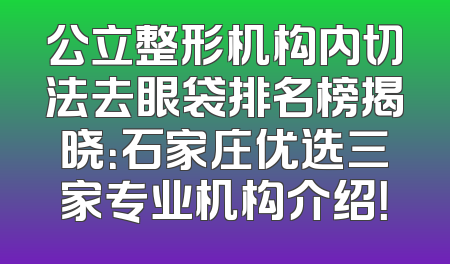 公立整形机构内切法去眼袋排名榜揭晓：石家庄优选三家专业机构介绍！
