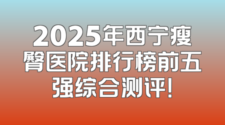 2025年西宁瘦臀医院排行榜前五强综合测评！
