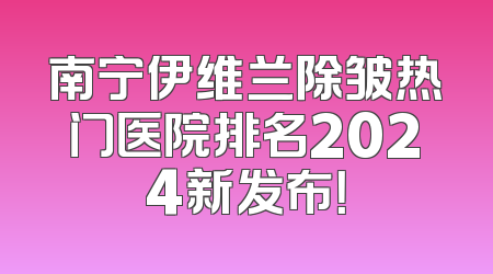 南宁伊维兰除皱热门医院排名2024新发布！