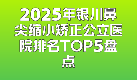 2025年银川鼻尖缩小矫正公立医院排名TOP5盘点