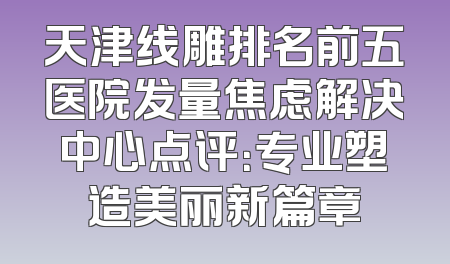 天津线雕排名前五医院发量焦虑解决中心点评：专业塑造美丽新篇章