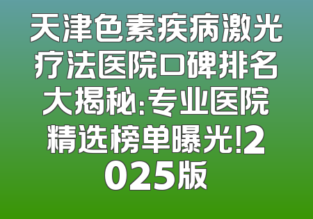 天津色素疾病激光疗法医院口碑排名大揭秘：专业医院精选榜单曝光！2025版