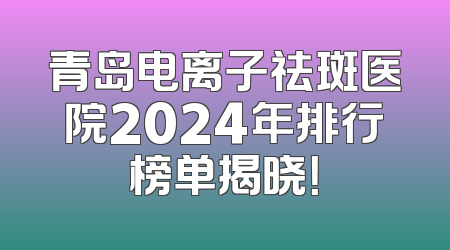 青岛电离子祛斑医院2024年排行榜单揭晓！