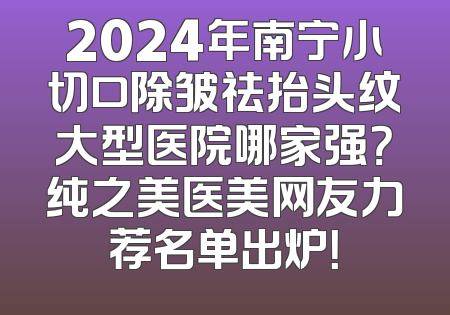 2024年南宁小切口除皱祛抬头纹大型医院哪家强？纯之美医美网友力荐名单出炉！