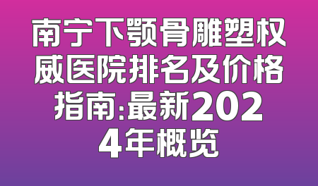 南宁下颚骨雕塑权威医院排名及价格指南：最新2024年概览