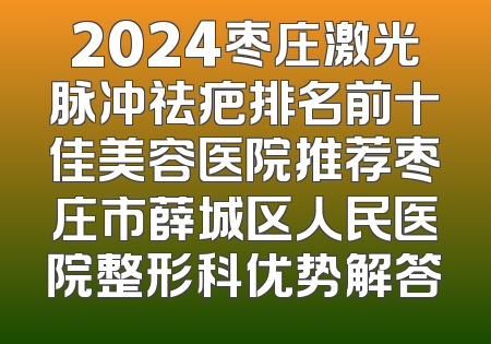 2024枣庄激光脉冲祛疤排名前十佳美容医院推荐枣庄市薛城区人民医院整形科优势解答