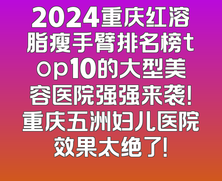 2024重庆红溶脂瘦手臂排名榜top10的大型美容医院强强来袭！重庆五洲妇儿医院效果太绝了！