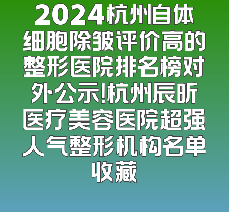 2024杭州自体细胞除皱评价高的整形医院排名榜对外公示！杭州辰昕医疗美容医院超强人气整形机构名单收藏