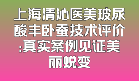 上海清沁医美玻尿酸丰卧蚕技术评价：真实案例见证美丽蜕变