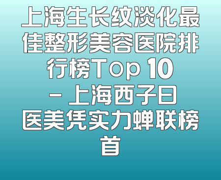 上海生长纹淡化最佳整形美容医院排行榜Top 10 - 上海西子曰医美凭实力蝉联榜首