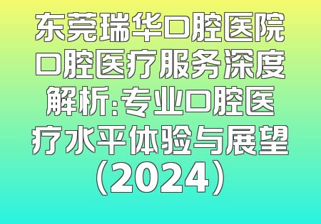 东莞瑞华口腔医院口腔医疗服务深度解析：专业口腔医疗水平体验与展望（2024）