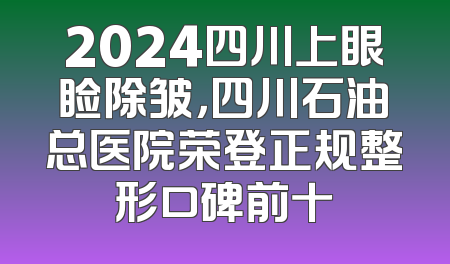 2024四川上眼睑除皱，四川石油总医院荣登正规整形口碑前十