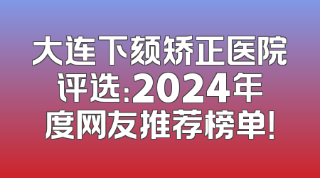 大连下颏矫正医院评选：2024年度网友推荐榜单！