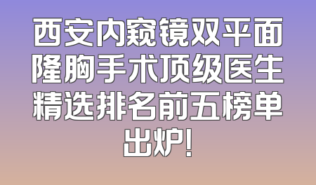 西安内窥镜双平面隆胸手术顶级医生精选排名前五榜单出炉！