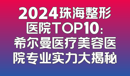 2024珠海整形医院TOP10：希尔曼医疗美容医院专业实力大揭秘