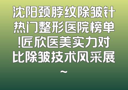 沈阳颈脖纹除皱针热门整形医院榜单！匠欣医美实力对比除皱技术风采展~