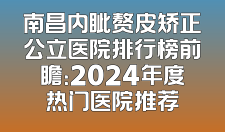 南昌内眦赘皮矫正公立医院排行榜前瞻：2024年度热门医院推荐