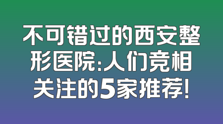 不可错过的西安整形医院：人们竞相关注的5家推荐！