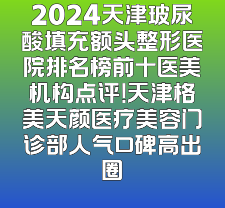 2024天津玻尿酸填充额头整形医院排名榜前十医美机构点评！天津格美天颜医疗美容门诊部人气口碑高出圈