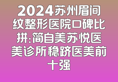 2024苏州眉间纹整形医院口碑比拼：简自美苏悦医美诊所稳跻医美前十强